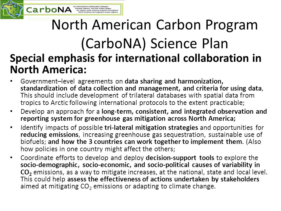 North American Carbon Program (CarboNA) Science Plan Special emphasis for international collaboration in North America: Government–level agreements on data sharing and harmonization, standardization of data collection and management, and criteria for using data, This should include development of trilateral databases with spatial data from tropics to Arctic following international protocols to the extent practicable; Develop an approach for a long-term, consistent, and integrated observation and reporting system for greenhouse gas mitigation across North America; Identify impacts of possible tri-lateral mitigation strategies and opportunities for reducing emissions, increasing greenhouse gas sequestration, sustainable use of biofuels; and how the 3 countries can work together to implement them.