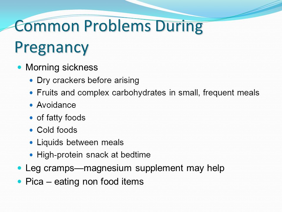 Common Problems During Pregnancy Morning sickness Dry crackers before arising Fruits and complex carbohydrates in small, frequent meals Avoidance of fatty foods Cold foods Liquids between meals High-protein snack at bedtime Leg cramps—magnesium supplement may help Pica – eating non food items