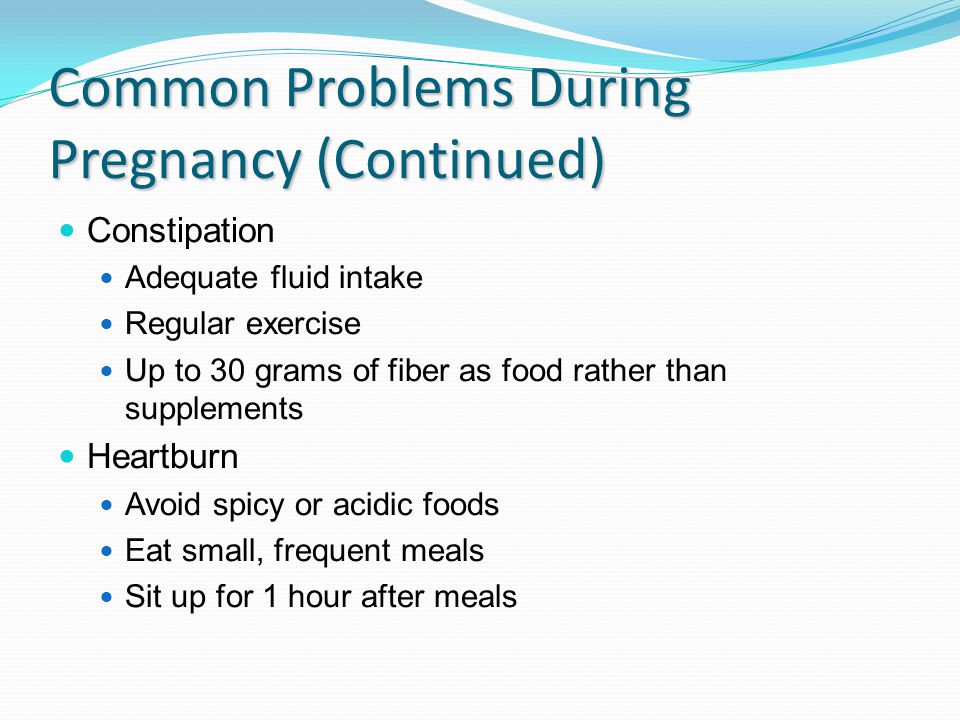 Common Problems During Pregnancy (Continued) Constipation Adequate fluid intake Regular exercise Up to 30 grams of fiber as food rather than supplements Heartburn Avoid spicy or acidic foods Eat small, frequent meals Sit up for 1 hour after meals