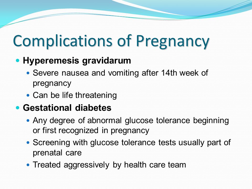 Complications of Pregnancy Hyperemesis gravidarum Severe nausea and vomiting after 14th week of pregnancy Can be life threatening Gestational diabetes Any degree of abnormal glucose tolerance beginning or first recognized in pregnancy Screening with glucose tolerance tests usually part of prenatal care Treated aggressively by health care team