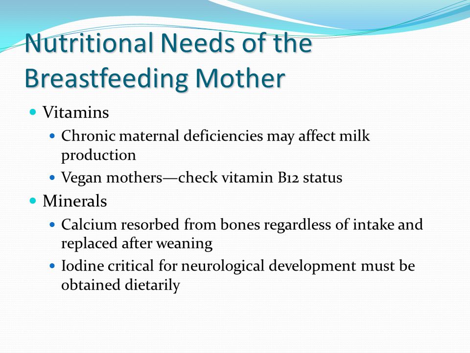 Nutritional Needs of the Breastfeeding Mother Vitamins Chronic maternal deficiencies may affect milk production Vegan mothers—check vitamin B12 status Minerals Calcium resorbed from bones regardless of intake and replaced after weaning Iodine critical for neurological development must be obtained dietarily