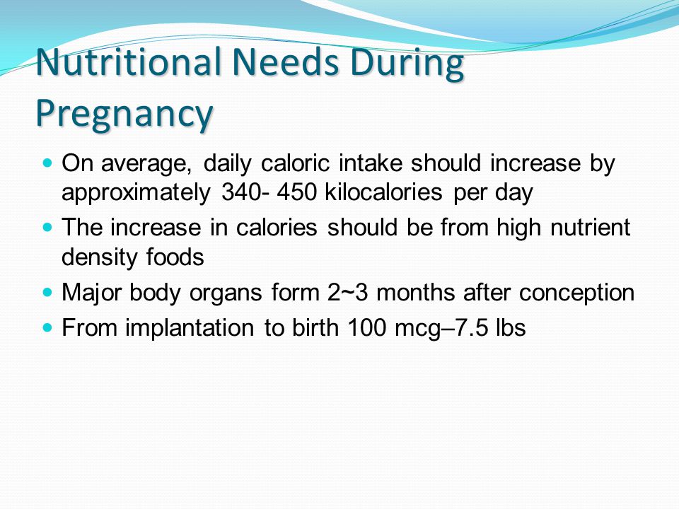 Nutritional Needs During Pregnancy On average, daily caloric intake should increase by approximately kilocalories per day The increase in calories should be from high nutrient density foods Major body organs form 2~3 months after conception From implantation to birth 100 mcg–7.5 lbs