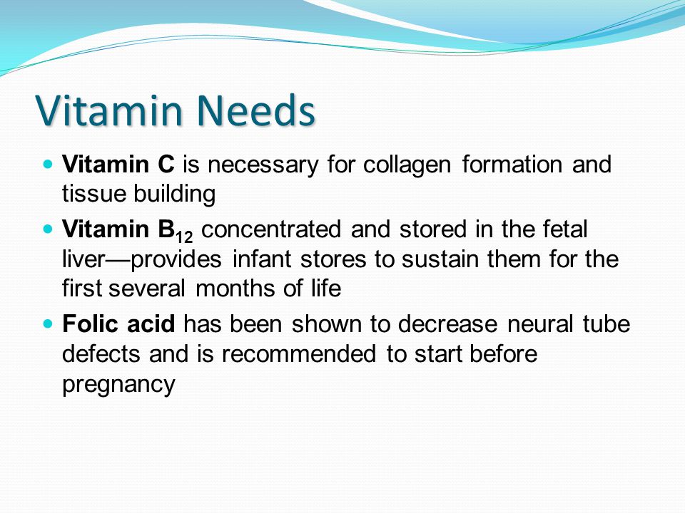 Vitamin Needs Vitamin C is necessary for collagen formation and tissue building Vitamin B 12 concentrated and stored in the fetal liver—provides infant stores to sustain them for the first several months of life Folic acid has been shown to decrease neural tube defects and is recommended to start before pregnancy