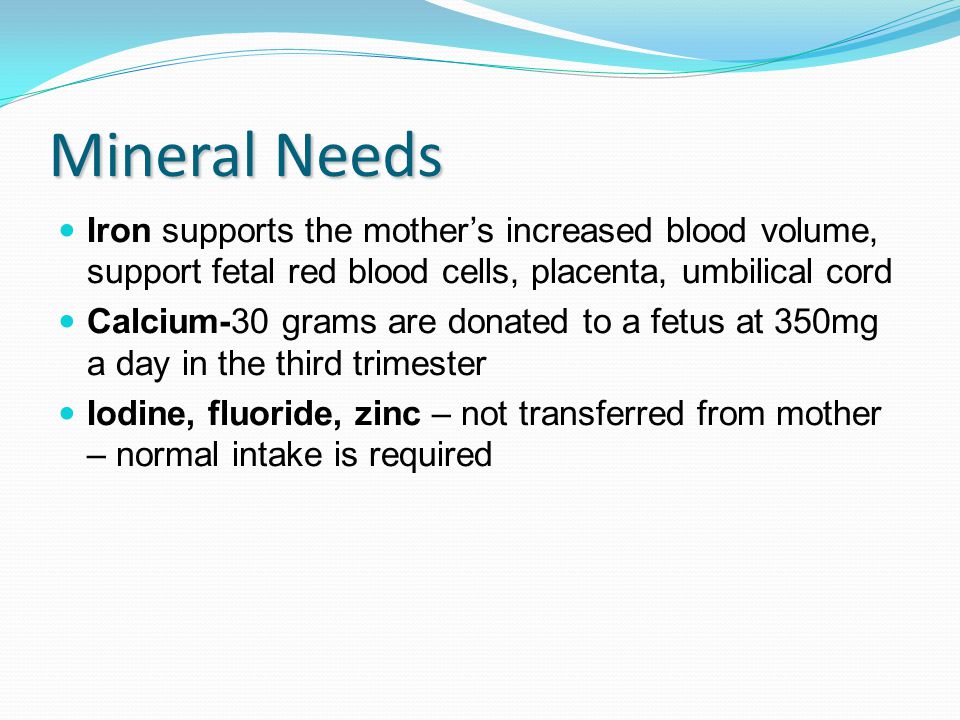 Mineral Needs Iron supports the mother’s increased blood volume, support fetal red blood cells, placenta, umbilical cord Calcium-30 grams are donated to a fetus at 350mg a day in the third trimester Iodine, fluoride, zinc – not transferred from mother – normal intake is required