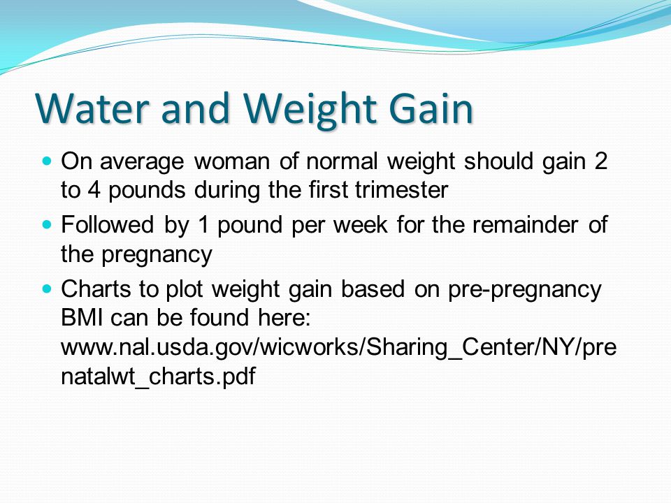 Water and Weight Gain On average woman of normal weight should gain 2 to 4 pounds during the first trimester Followed by 1 pound per week for the remainder of the pregnancy Charts to plot weight gain based on pre-pregnancy BMI can be found here:   natalwt_charts.pdf