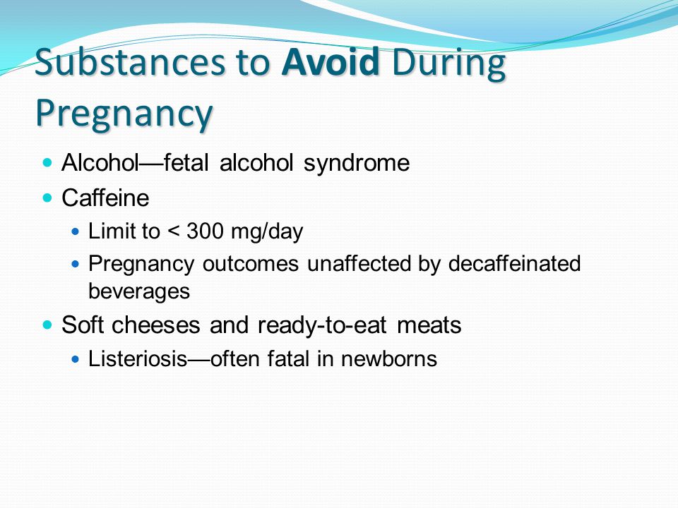Substances to Avoid During Pregnancy Alcohol—fetal alcohol syndrome Caffeine Limit to < 300 mg/day Pregnancy outcomes unaffected by decaffeinated beverages Soft cheeses and ready-to-eat meats Listeriosis—often fatal in newborns
