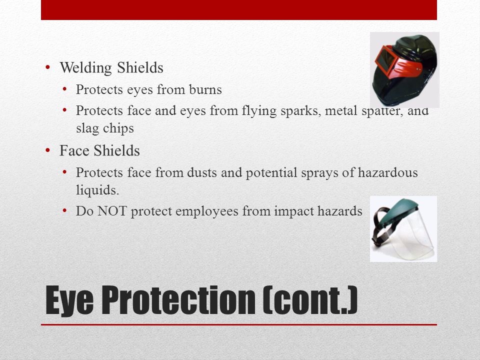 Eye Protection (cont.) Welding Shields Protects eyes from burns Protects face and eyes from flying sparks, metal spatter, and slag chips Face Shields Protects face from dusts and potential sprays of hazardous liquids.