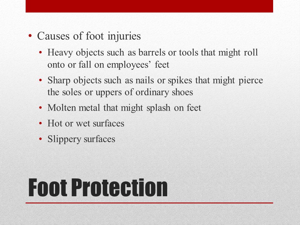 Foot Protection Causes of foot injuries Heavy objects such as barrels or tools that might roll onto or fall on employees’ feet Sharp objects such as nails or spikes that might pierce the soles or uppers of ordinary shoes Molten metal that might splash on feet Hot or wet surfaces Slippery surfaces