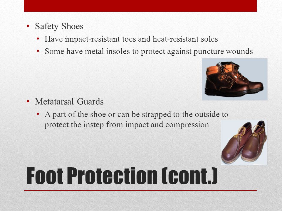 Foot Protection (cont.) Safety Shoes Have impact-resistant toes and heat-resistant soles Some have metal insoles to protect against puncture wounds Metatarsal Guards A part of the shoe or can be strapped to the outside to protect the instep from impact and compression