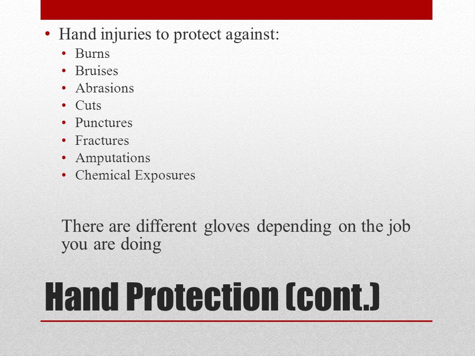 Hand Protection (cont.) Hand injuries to protect against: Burns Bruises Abrasions Cuts Punctures Fractures Amputations Chemical Exposures There are different gloves depending on the job you are doing