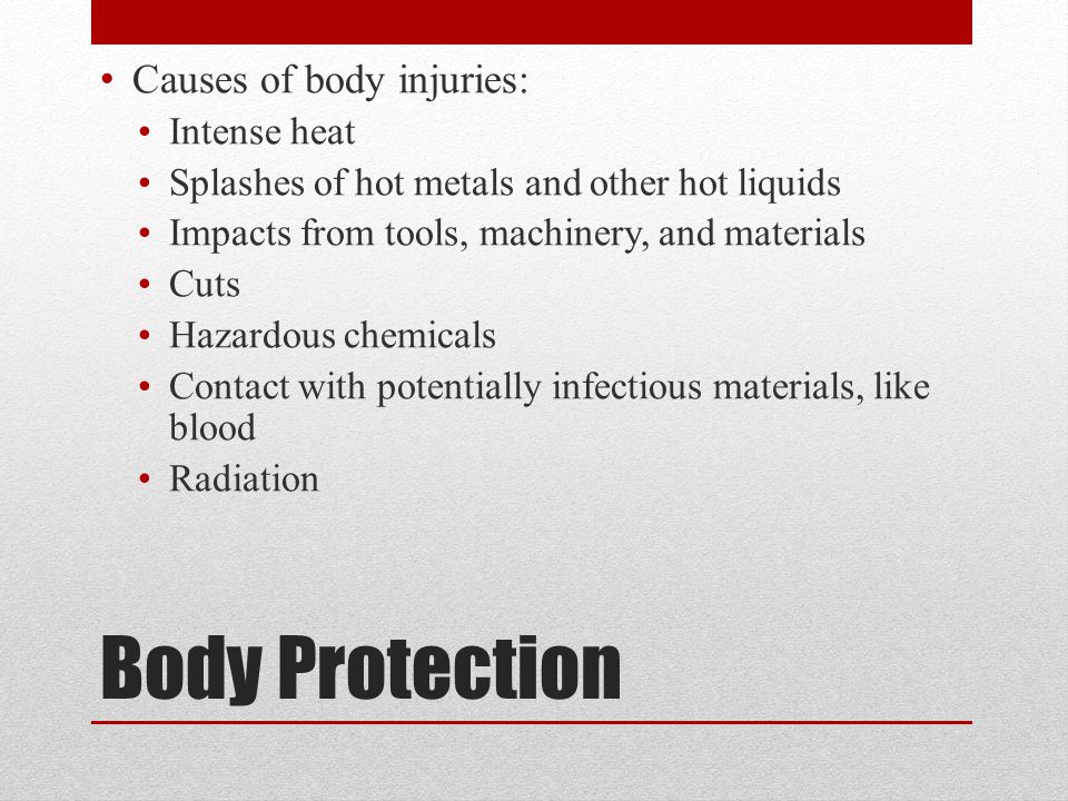 Body Protection Causes of body injuries: Intense heat Splashes of hot metals and other hot liquids Impacts from tools, machinery, and materials Cuts Hazardous chemicals Contact with potentially infectious materials, like blood Radiation