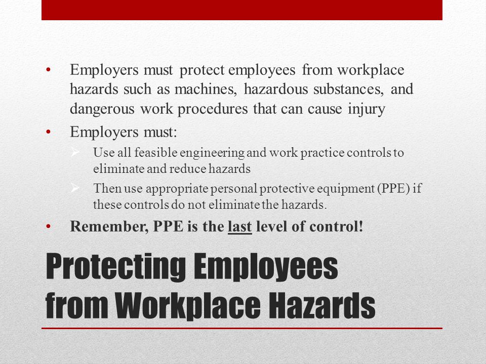 Protecting Employees from Workplace Hazards Employers must protect employees from workplace hazards such as machines, hazardous substances, and dangerous work procedures that can cause injury Employers must:  Use all feasible engineering and work practice controls to eliminate and reduce hazards  Then use appropriate personal protective equipment (PPE) if these controls do not eliminate the hazards.