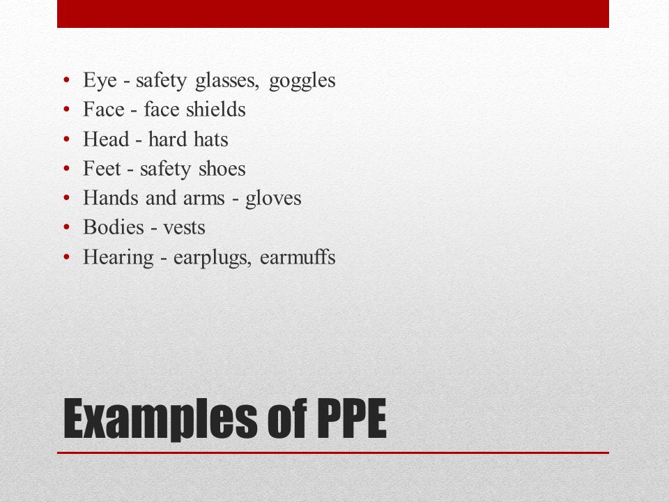 Examples of PPE Eye - safety glasses, goggles Face - face shields Head - hard hats Feet - safety shoes Hands and arms - gloves Bodies - vests Hearing - earplugs, earmuffs