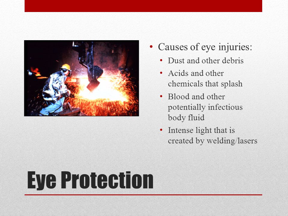 Eye Protection Causes of eye injuries: Dust and other debris Acids and other chemicals that splash Blood and other potentially infectious body fluid Intense light that is created by welding/lasers