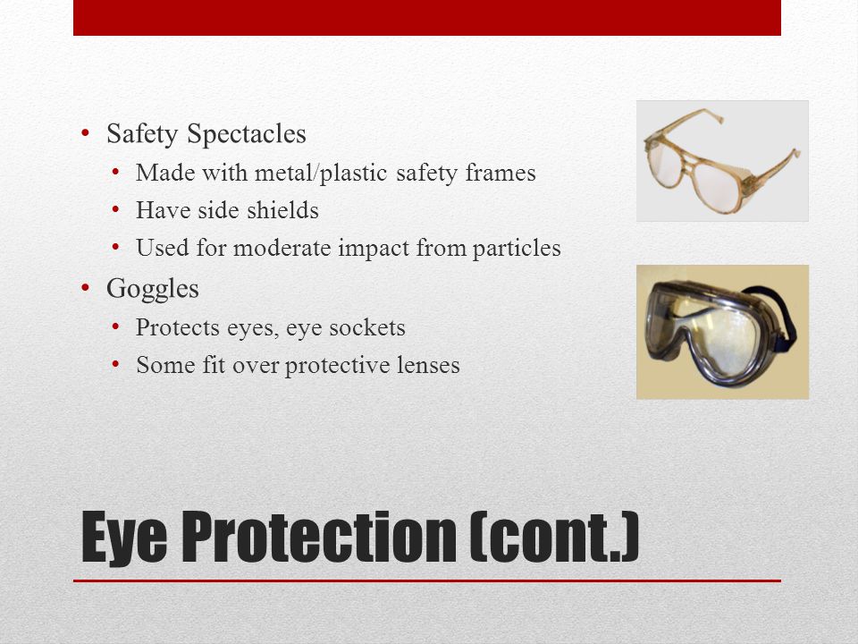 Eye Protection (cont.) Safety Spectacles Made with metal/plastic safety frames Have side shields Used for moderate impact from particles Goggles Protects eyes, eye sockets Some fit over protective lenses