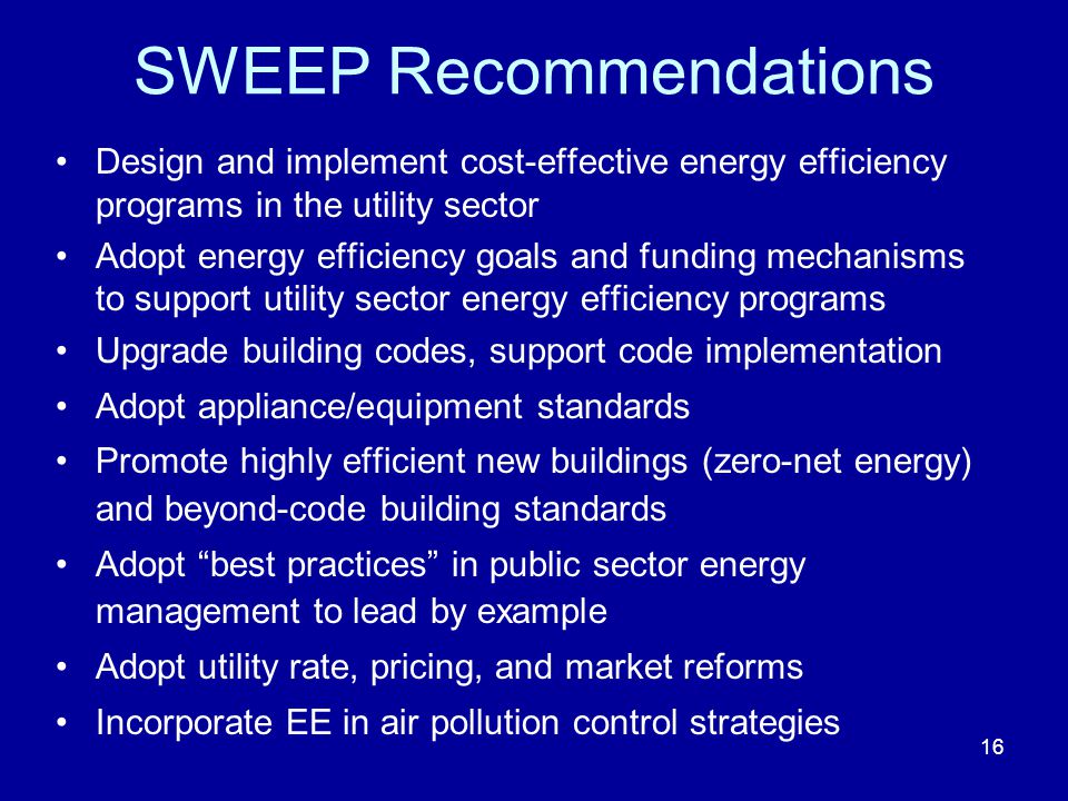 SWEEP Recommendations Design and implement cost-effective energy efficiency programs in the utility sector Adopt energy efficiency goals and funding mechanisms to support utility sector energy efficiency programs Upgrade building codes, support code implementation Adopt appliance/equipment standards Promote highly efficient new buildings (zero-net energy) and beyond-code building standards Adopt best practices in public sector energy management to lead by example Adopt utility rate, pricing, and market reforms Incorporate EE in air pollution control strategies 16
