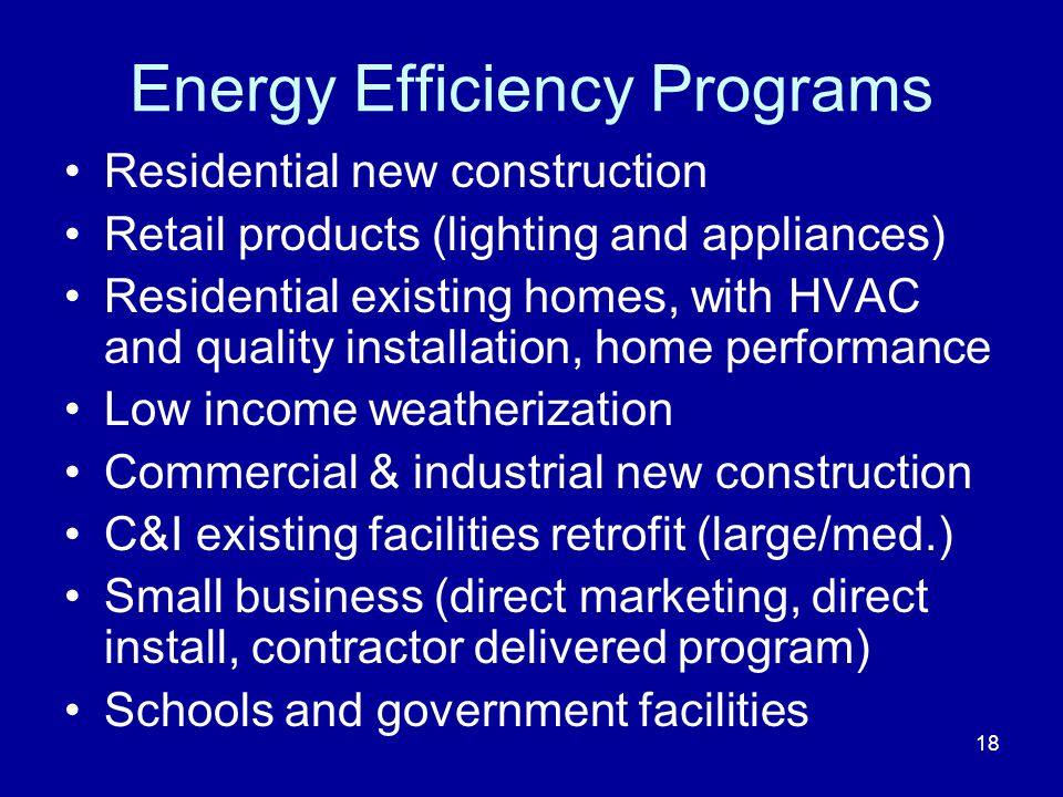 Energy Efficiency Programs Residential new construction Retail products (lighting and appliances) Residential existing homes, with HVAC and quality installation, home performance Low income weatherization Commercial & industrial new construction C&I existing facilities retrofit (large/med.) Small business (direct marketing, direct install, contractor delivered program) Schools and government facilities 18