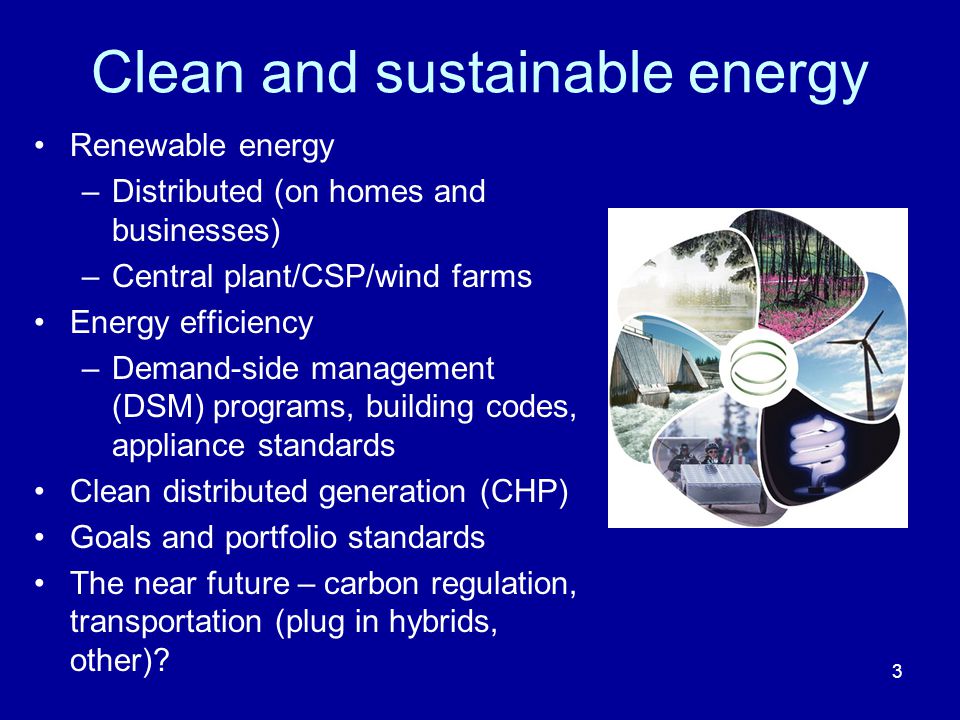 Clean and sustainable energy Renewable energy –Distributed (on homes and businesses) –Central plant/CSP/wind farms Energy efficiency –Demand-side management (DSM) programs, building codes, appliance standards Clean distributed generation (CHP) Goals and portfolio standards The near future – carbon regulation, transportation (plug in hybrids, other).
