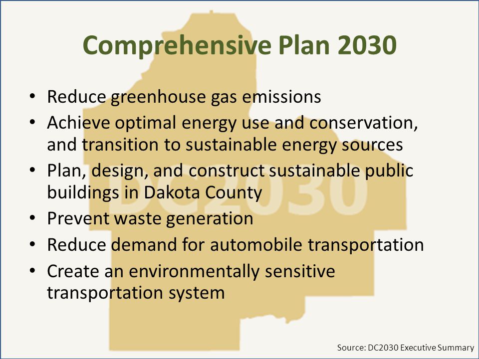 Comprehensive Plan 2030 Reduce greenhouse gas emissions Achieve optimal energy use and conservation, and transition to sustainable energy sources Plan, design, and construct sustainable public buildings in Dakota County Prevent waste generation Reduce demand for automobile transportation Create an environmentally sensitive transportation system Source: DC2030 Executive Summary
