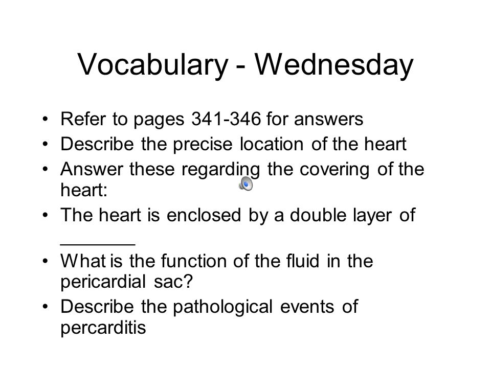 Vocabulary - Wednesday Refer to pages for answers Describe the precise location of the heart Answer these regarding the covering of the heart: The heart is enclosed by a double layer of _______ What is the function of the fluid in the pericardial sac.