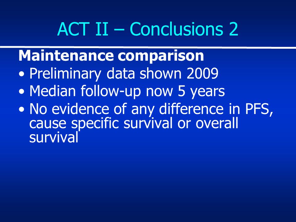 ACT II – Conclusions 2 Maintenance comparison Preliminary data shown 2009 Median follow-up now 5 years No evidence of any difference in PFS, cause specific survival or overall survival