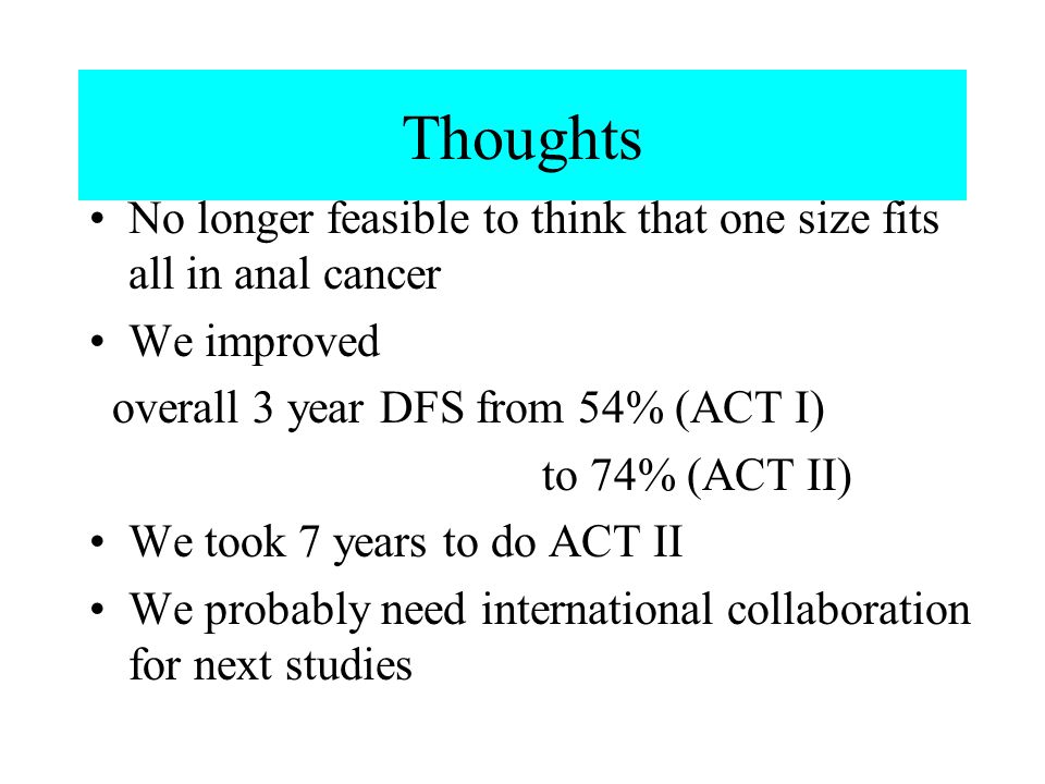 Thoughts No longer feasible to think that one size fits all in anal cancer We improved overall 3 year DFS from 54% (ACT I) to 74% (ACT II) We took 7 years to do ACT II We probably need international collaboration for next studies