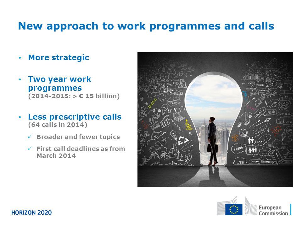 New approach to work programmes and calls More strategic Two year work programmes ( : > € 15 billion) Less prescriptive calls (64 calls in 2014) Broader and fewer topics First call deadlines as from March 2014