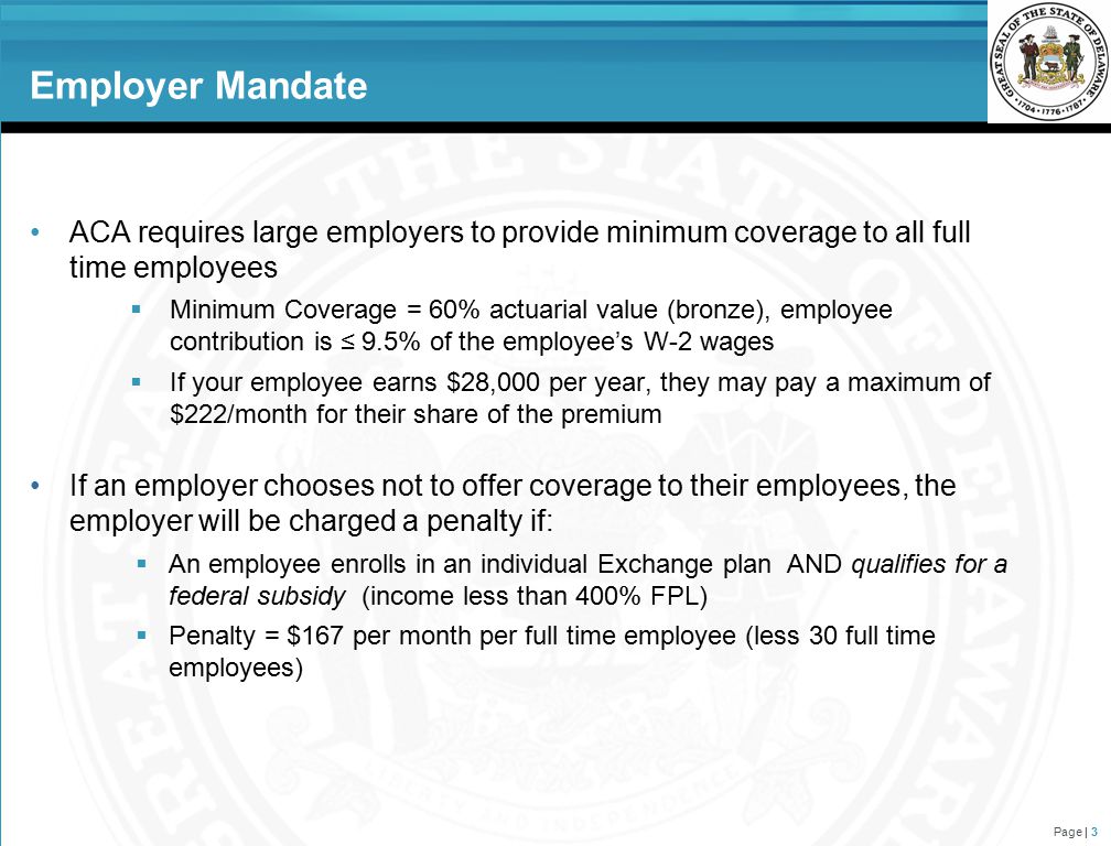 Employer Mandate ACA requires large employers to provide minimum coverage to all full time employees  Minimum Coverage = 60% actuarial value (bronze), employee contribution is ≤ 9.5% of the employee’s W-2 wages  If your employee earns $28,000 per year, they may pay a maximum of $222/month for their share of the premium If an employer chooses not to offer coverage to their employees, the employer will be charged a penalty if:  An employee enrolls in an individual Exchange plan AND qualifies for a federal subsidy (income less than 400% FPL)  Penalty = $167 per month per full time employee (less 30 full time employees) Page | 3