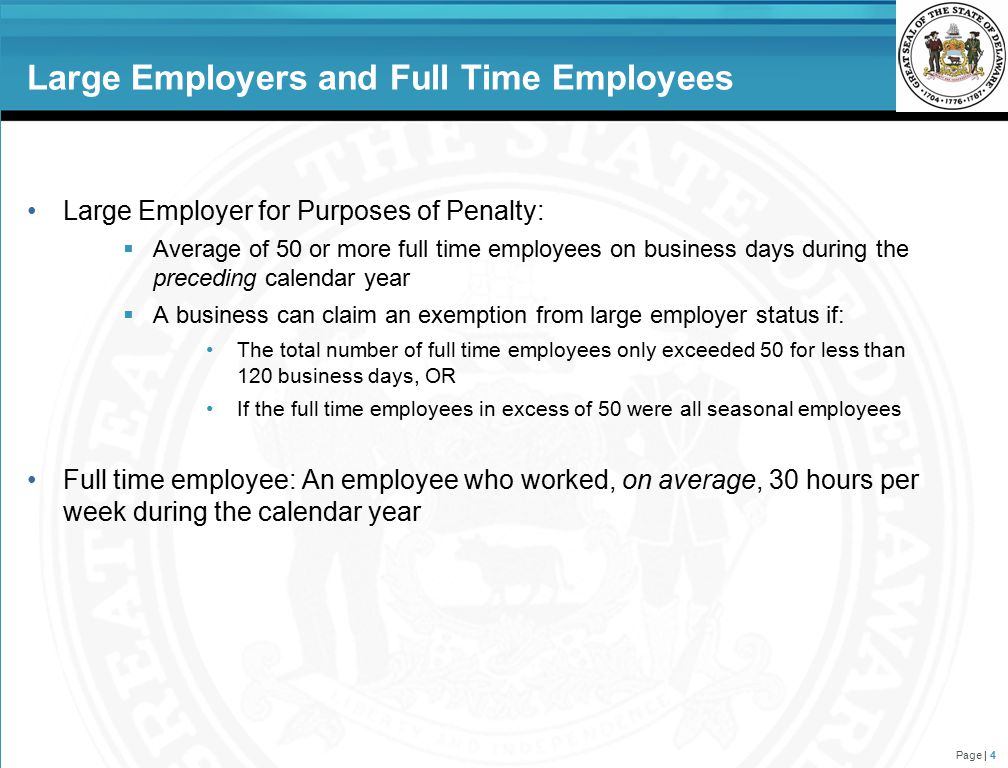 Large Employers and Full Time Employees Large Employer for Purposes of Penalty:  Average of 50 or more full time employees on business days during the preceding calendar year  A business can claim an exemption from large employer status if: The total number of full time employees only exceeded 50 for less than 120 business days, OR If the full time employees in excess of 50 were all seasonal employees Full time employee: An employee who worked, on average, 30 hours per week during the calendar year Page | 4