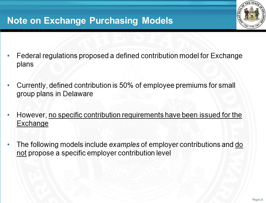Note on Exchange Purchasing Models Federal regulations proposed a defined contribution model for Exchange plans Currently, defined contribution is 50% of employee premiums for small group plans in Delaware However, no specific contribution requirements have been issued for the Exchange The following models include examples of employer contributions and do not propose a specific employer contribution level Page | 8