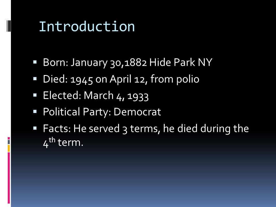 Introduction  Born: January 30,1882 Hide Park NY  Died: 1945 on April 12, from polio  Elected: March 4, 1933  Political Party: Democrat  Facts: He served 3 terms, he died during the 4 th term.