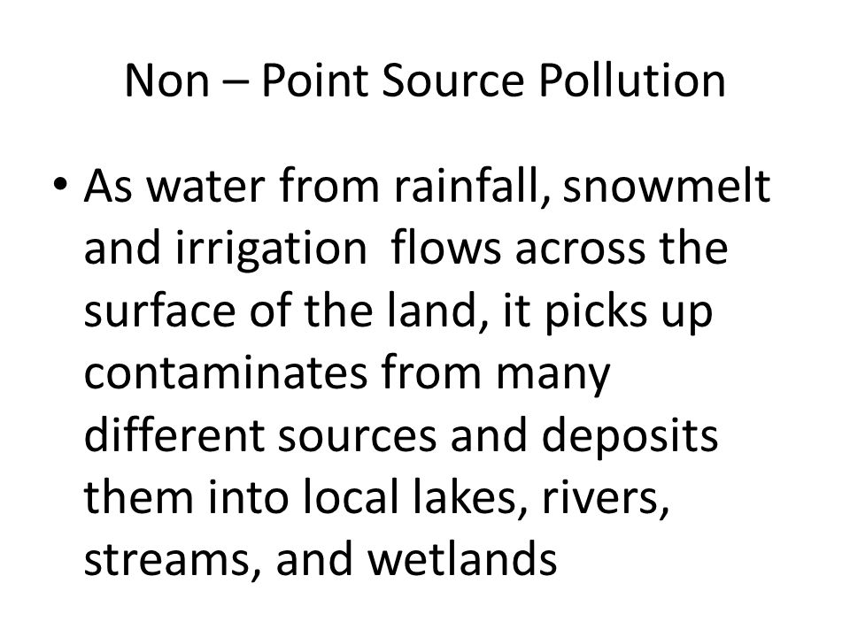 Non – Point Source Pollution As water from rainfall, snowmelt and irrigation flows across the surface of the land, it picks up contaminates from many different sources and deposits them into local lakes, rivers, streams, and wetlands