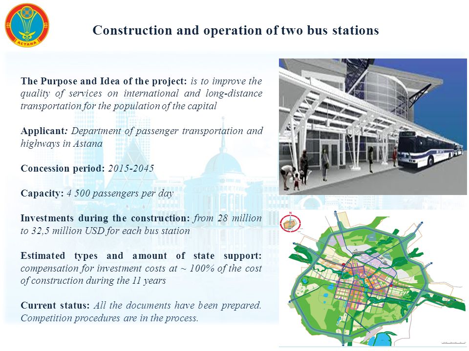 Construction and operation of two bus stations The Purpose and Idea of ​​ the project: is to improve the quality of services on international and long-distance transportation for the population of the capital Applicant: Department of passenger transportation and highways in Astana Concession period: Capacity: passengers per day Investments during the construction: from 28 million to 32,5 million USD for each bus station Estimated types and amount of state support: compensation for investment costs at ~ 100% of the cost of construction during the 11 years Current status: All the documents have been prepared.