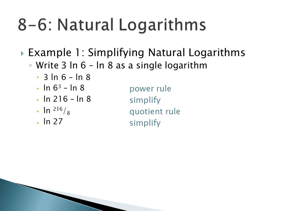  Example 1: Simplifying Natural Logarithms ◦ Write 3 ln 6 – ln 8 as a single logarithm  3 ln 6 – ln 8  power rule  simplify  quotient rule  simplify ln 6 3 – ln 8 ln 216 – ln 8 ln 216 / 8 ln 27