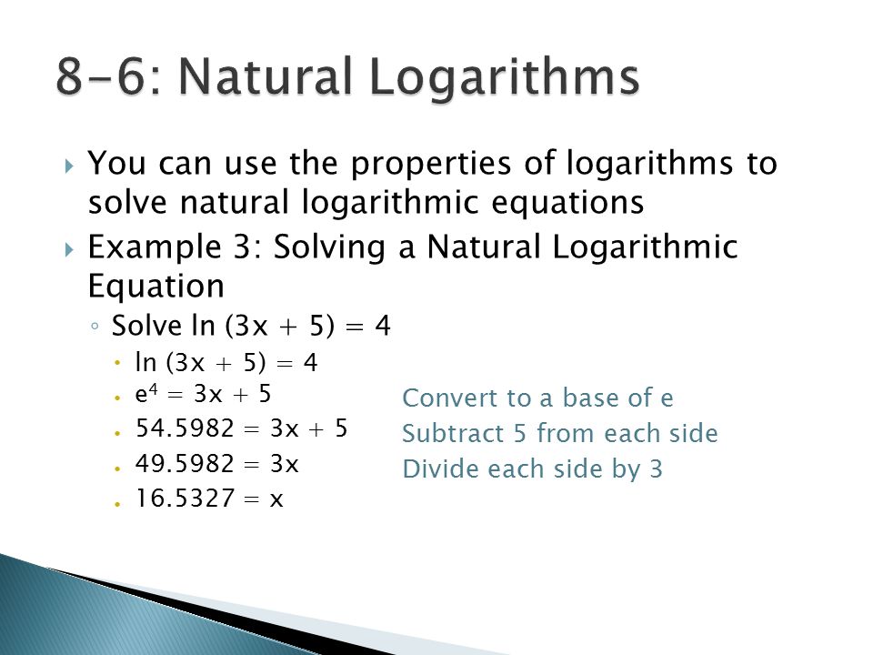  You can use the properties of logarithms to solve natural logarithmic equations  Example 3: Solving a Natural Logarithmic Equation ◦ Solve ln (3x + 5) = 4  ln (3x + 5) = 4  Convert to a base of e  Subtract 5 from each side  Divide each side by 3  e 4 = 3x = 3x = 3x = x