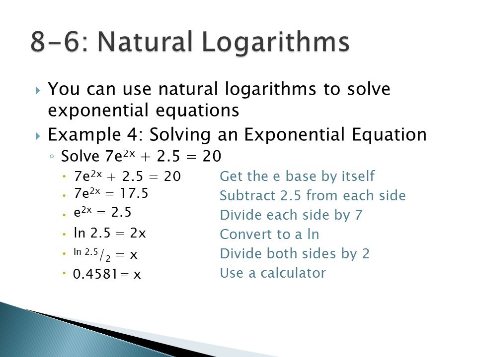  You can use natural logarithms to solve exponential equations  Example 4: Solving an Exponential Equation ◦ Solve 7e 2x = 20  7e 2x = 20Get the e base by itself  Subtract 2.5 from each side  Divide each side by 7  Convert to a ln  Divide both sides by 2  Use a calculator 7e 2x = 17.5 e 2x = 2.5 ln 2.5 = 2x ln 2.5 / 2 = x = x
