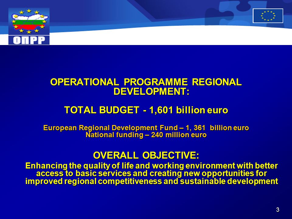 3 OPERATIONAL PROGRAMME REGIONAL DEVELOPMENT: TOTAL BUDGET - 1,601 billion euro European Regional Development Fund – 1, 361 billion euro National funding – 240 million euro OVERALL OBJECTIVE: Enhancing the quality of life and working environment with better access to basic services and creating new opportunities for improved regional competitiveness and sustainable development