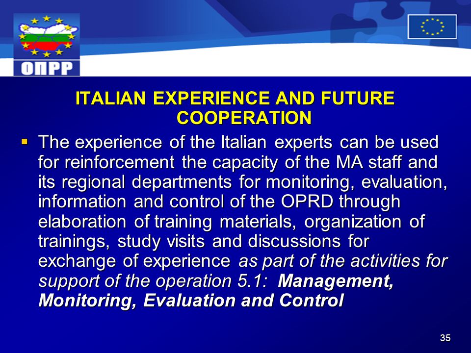 35 ITALIAN EXPERIENCE AND FUTURE COOPERATION  The experience of the Italian experts can be used for reinforcement the capacity of the MA staff and its regional departments for monitoring, evaluation, information and control of the OPRD through elaboration of training materials, organization of trainings, study visits and discussions for exchange of experience as part of the activities for support of the operation 5.1: Management, Monitoring, Evaluation and Control