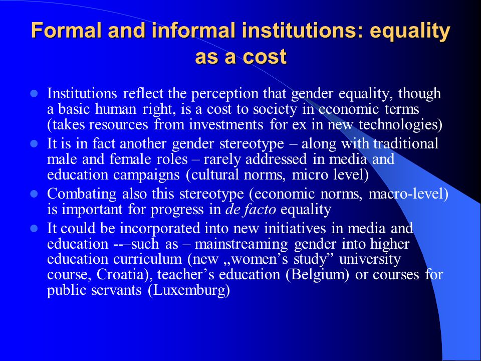 Formal and informal institutions: equality as a cost Institutions reflect the perception that gender equality, though a basic human right, is a cost to society in economic terms (takes resources from investments for ex in new technologies) It is in fact another gender stereotype – along with traditional male and female roles – rarely addressed in media and education campaigns (cultural norms, micro level) Combating also this stereotype (economic norms, macro-level) is important for progress in de facto equality It could be incorporated into new initiatives in media and education --–such as – mainstreaming gender into higher education curriculum (new „women’s study university course, Croatia), teacher’s education (Belgium) or courses for public servants (Luxemburg)