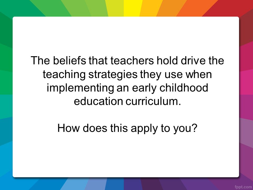The beliefs that teachers hold drive the teaching strategies they use when implementing an early childhood education curriculum.