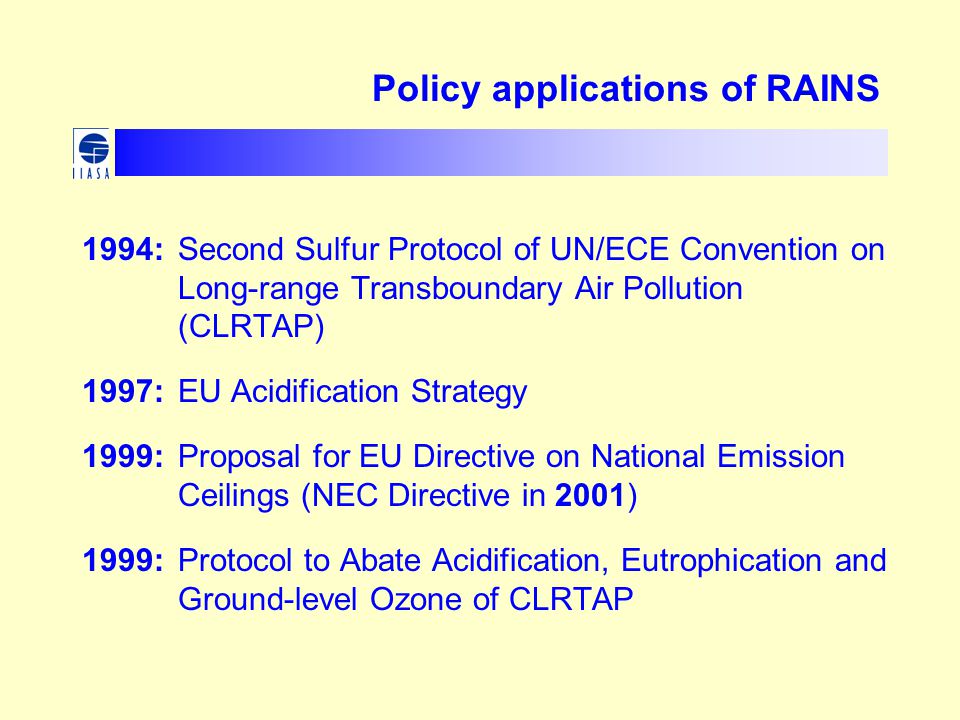 Policy applications of RAINS 1994: Second Sulfur Protocol of UN/ECE Convention on Long-range Transboundary Air Pollution (CLRTAP) 1997: EU Acidification Strategy 1999: Proposal for EU Directive on National Emission Ceilings (NEC Directive in 2001) 1999: Protocol to Abate Acidification, Eutrophication and Ground-level Ozone of CLRTAP