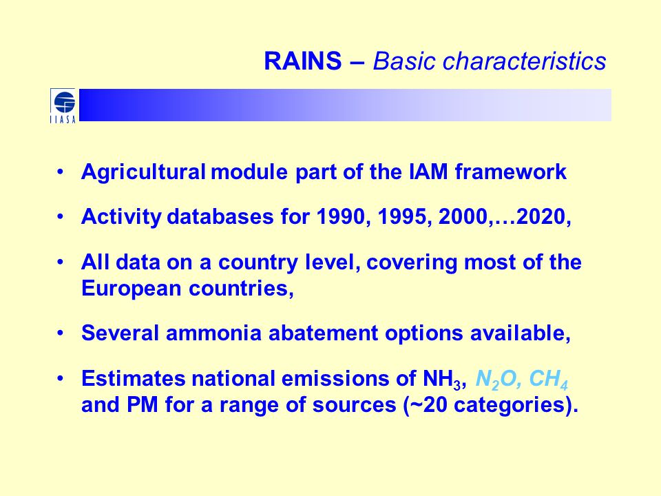 RAINS – Basic characteristics Agricultural module part of the IAM framework Activity databases for 1990, 1995, 2000,…2020, All data on a country level, covering most of the European countries, Several ammonia abatement options available, Estimates national emissions of NH 3, N 2 O, CH 4 and PM for a range of sources (~20 categories).
