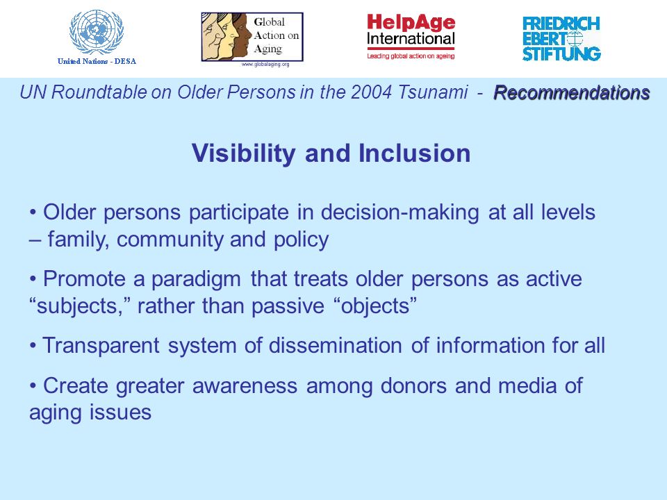 Visibility and Inclusion Recommendations UN Roundtable on Older Persons in the 2004 Tsunami - Recommendations Older persons participate in decision-making at all levels – family, community and policy Promote a paradigm that treats older persons as active subjects, rather than passive objects Transparent system of dissemination of information for all Create greater awareness among donors and media of aging issues