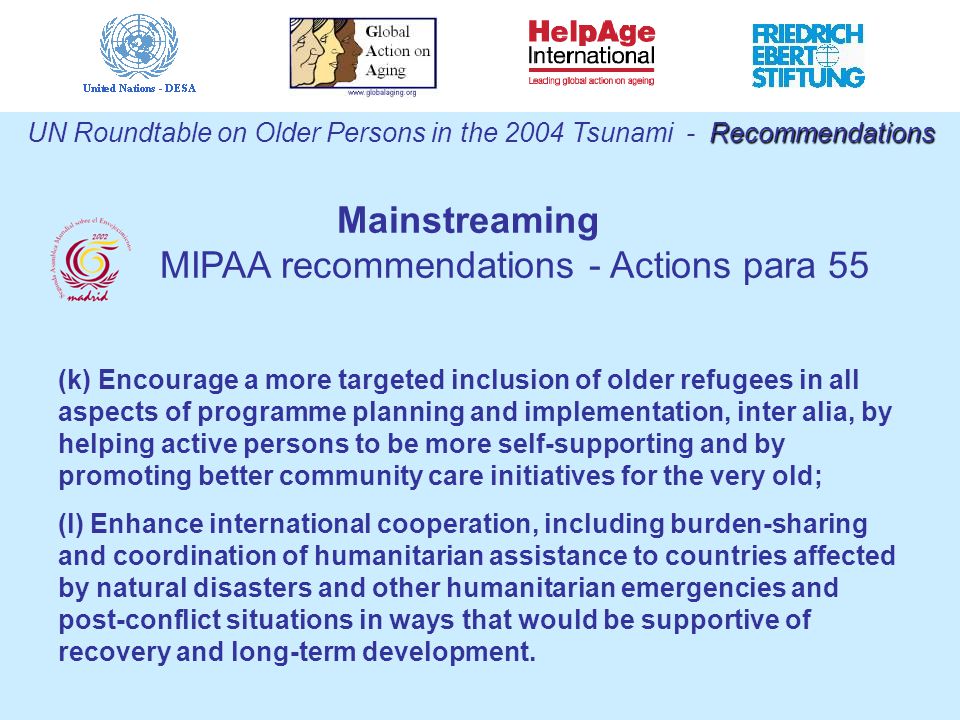 (k) Encourage a more targeted inclusion of older refugees in all aspects of programme planning and implementation, inter alia, by helping active persons to be more self-supporting and by promoting better community care initiatives for the very old; (l) Enhance international cooperation, including burden-sharing and coordination of humanitarian assistance to countries affected by natural disasters and other humanitarian emergencies and post-conflict situations in ways that would be supportive of recovery and long-term development.