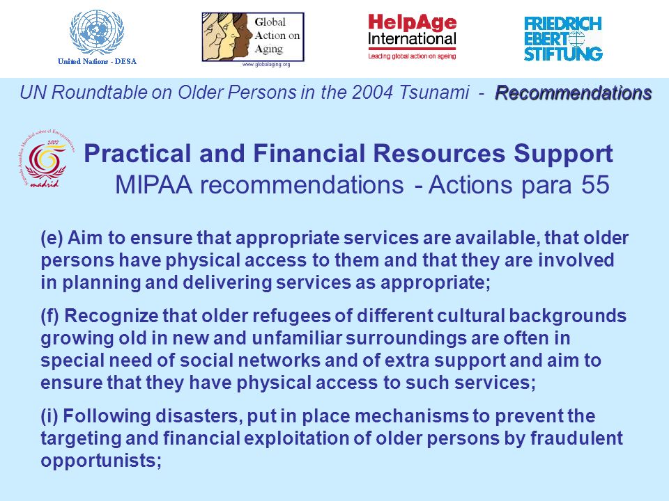 (e) Aim to ensure that appropriate services are available, that older persons have physical access to them and that they are involved in planning and delivering services as appropriate; (f) Recognize that older refugees of different cultural backgrounds growing old in new and unfamiliar surroundings are often in special need of social networks and of extra support and aim to ensure that they have physical access to such services; (i) Following disasters, put in place mechanisms to prevent the targeting and financial exploitation of older persons by fraudulent opportunists; Recommendations UN Roundtable on Older Persons in the 2004 Tsunami - Recommendations Practical and Financial Resources Support MIPAA recommendations - Actions para 55