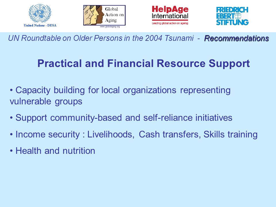 Practical and Financial Resource Support Recommendations UN Roundtable on Older Persons in the 2004 Tsunami - Recommendations Capacity building for local organizations representing vulnerable groups Support community-based and self-reliance initiatives Income security : Livelihoods, Cash transfers, Skills training Health and nutrition