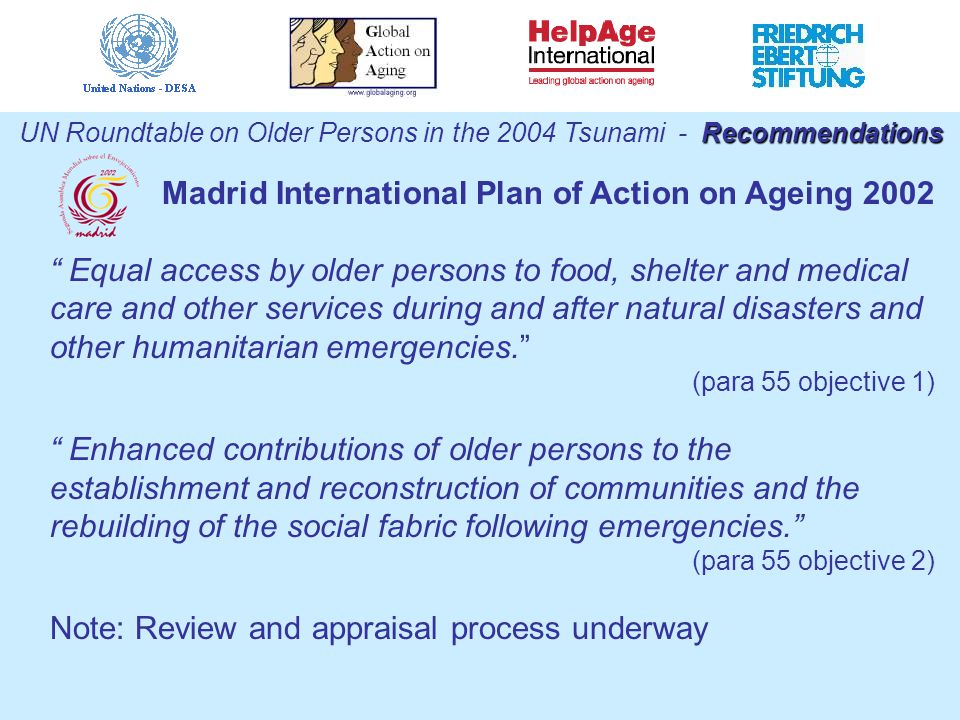 Recommendations UN Roundtable on Older Persons in the 2004 Tsunami - Recommendations Madrid International Plan of Action on Ageing 2002 Equal access by older persons to food, shelter and medical care and other services during and after natural disasters and other humanitarian emergencies. (para 55 objective 1) Enhanced contributions of older persons to the establishment and reconstruction of communities and the rebuilding of the social fabric following emergencies. (para 55 objective 2) Note: Review and appraisal process underway