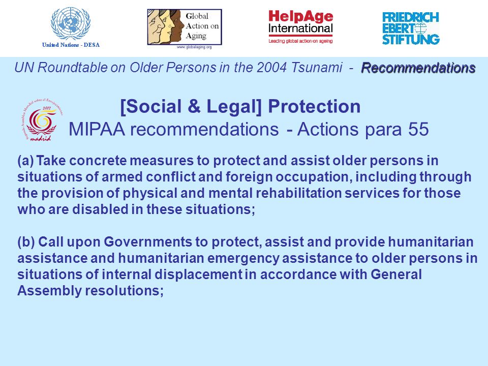 Recommendations UN Roundtable on Older Persons in the 2004 Tsunami - Recommendations (a)Take concrete measures to protect and assist older persons in situations of armed conflict and foreign occupation, including through the provision of physical and mental rehabilitation services for those who are disabled in these situations; (b) Call upon Governments to protect, assist and provide humanitarian assistance and humanitarian emergency assistance to older persons in situations of internal displacement in accordance with General Assembly resolutions; [Social & Legal] Protection MIPAA recommendations - Actions para 55