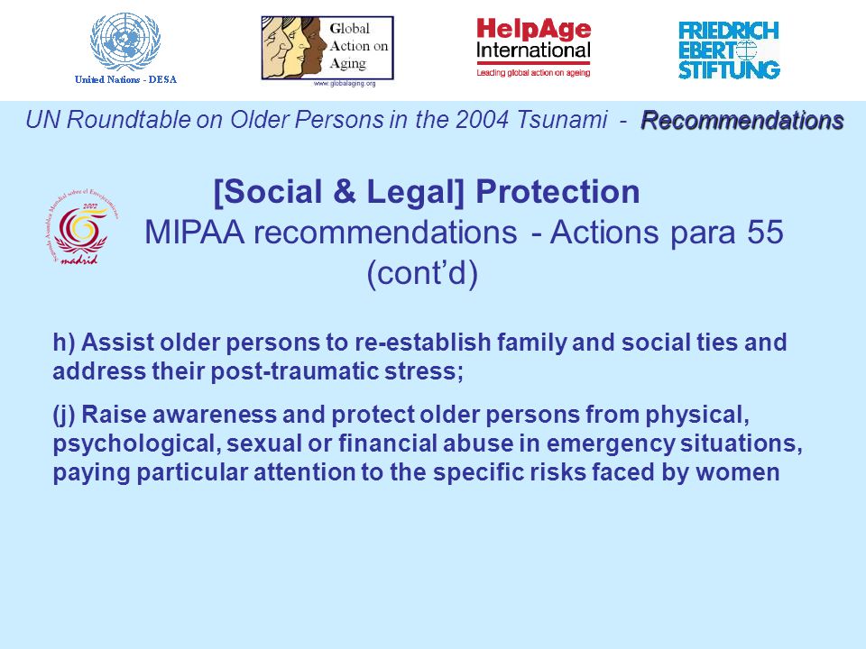 h) Assist older persons to re-establish family and social ties and address their post-traumatic stress; (j) Raise awareness and protect older persons from physical, psychological, sexual or financial abuse in emergency situations, paying particular attention to the specific risks faced by women Recommendations UN Roundtable on Older Persons in the 2004 Tsunami - Recommendations [Social & Legal] Protection MIPAA recommendations - Actions para 55 (cont’d)