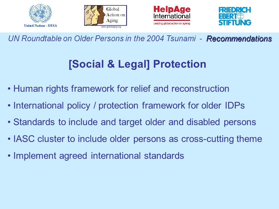 [Social & Legal] Protection Human rights framework for relief and reconstruction International policy / protection framework for older IDPs Standards to include and target older and disabled persons IASC cluster to include older persons as cross-cutting theme Implement agreed international standards Recommendations UN Roundtable on Older Persons in the 2004 Tsunami - Recommendations